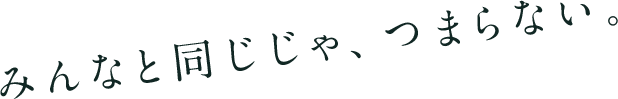 みんなと同じじゃ、つまらない。